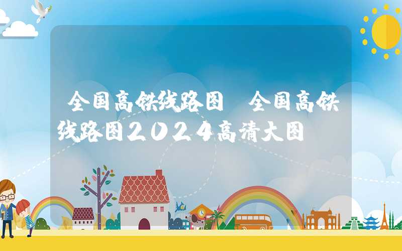 全国高铁线路图（全国高铁线路图2024高清大图）