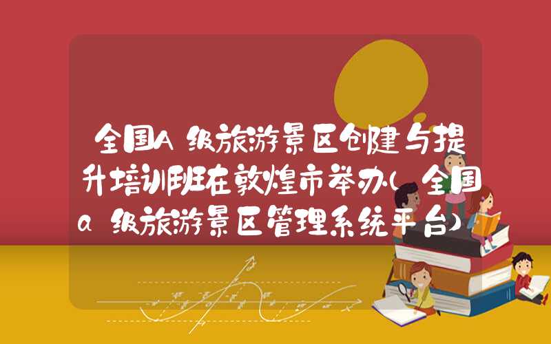 全国A级旅游景区创建与提升培训班在敦煌市举办（全国a级旅游景区管理系统平台）