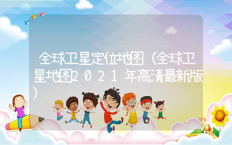 全球卫星定位地图(全球卫星地图2021年高清最新版)