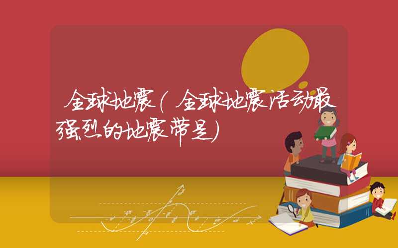 全球地震(全球地震活动最强烈的地震带是)