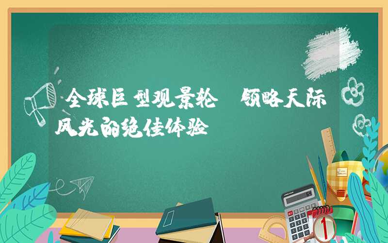 全球巨型观景轮：领略天际风光的绝佳体验