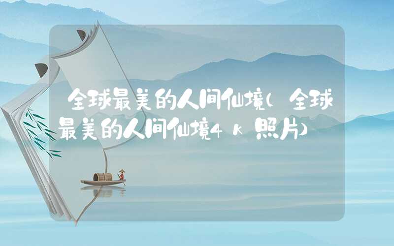 全球最美的人间仙境（全球最美的人间仙境4k照片）