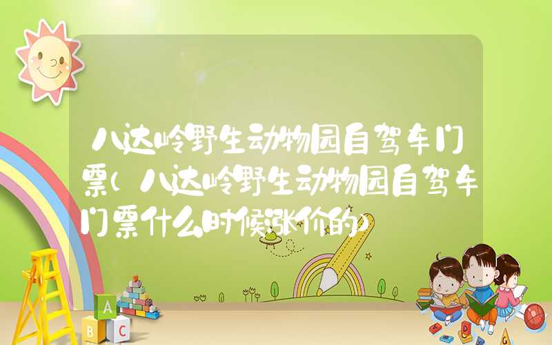 八达岭野生动物园自驾车门票（八达岭野生动物园自驾车门票什么时候涨价的）