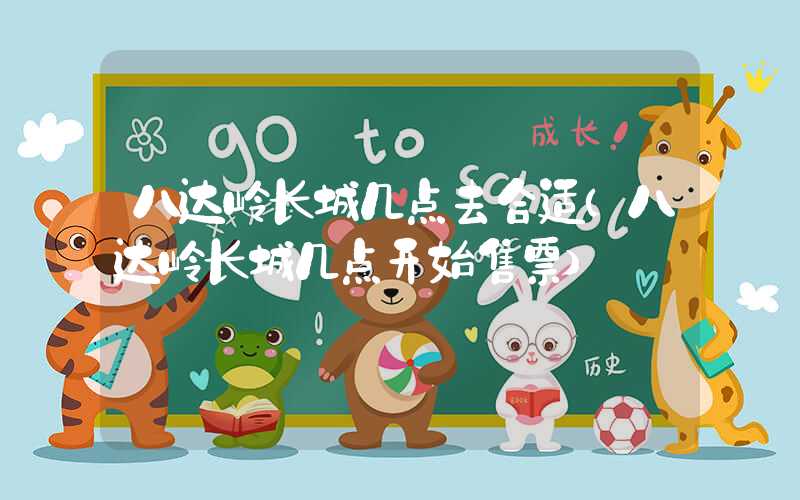 八达岭长城几点去合适（八达岭长城几点开始售票）