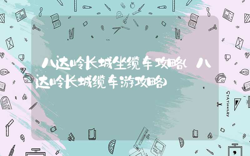 八达岭长城坐缆车攻略(八达岭长城缆车游攻略)