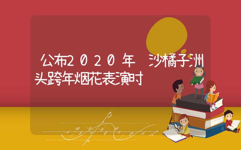 公布2020年长沙橘子洲头跨年烟花表演时间