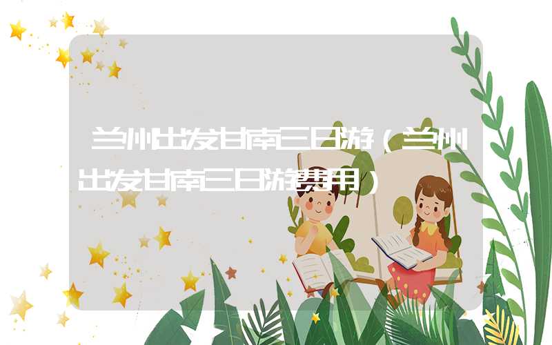兰州出发甘南三日游（兰州出发甘南三日游费用）