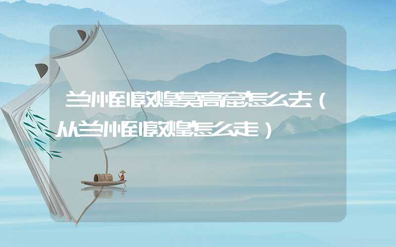 兰州到敦煌莫高窟怎么去（从兰州到敦煌怎么走）