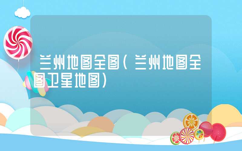兰州地图全图（兰州地图全图卫星地图）
