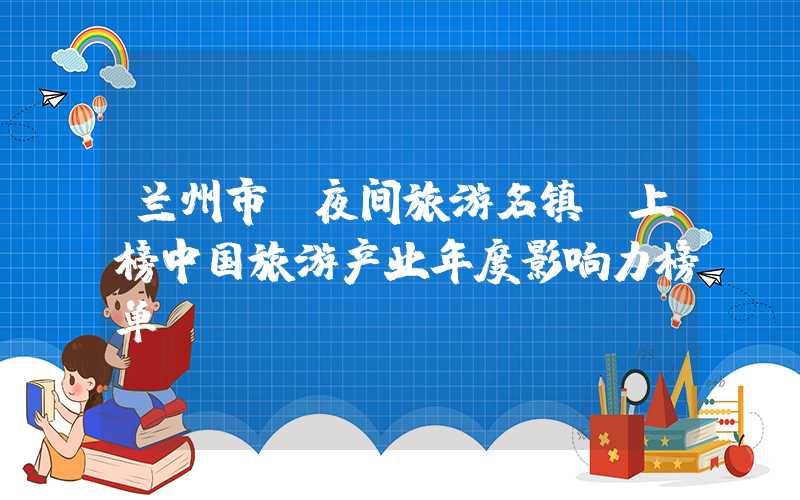 兰州市“夜间旅游名镇”上榜中国旅游产业年度影响力榜单