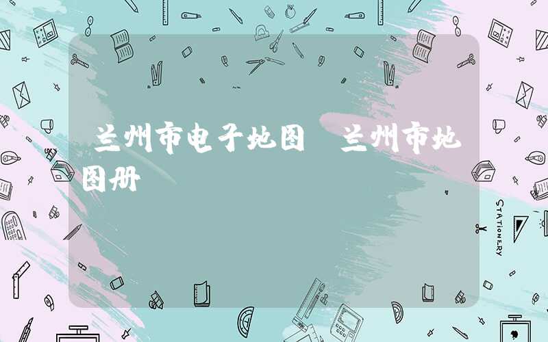 兰州市电子地图（兰州市地图册）