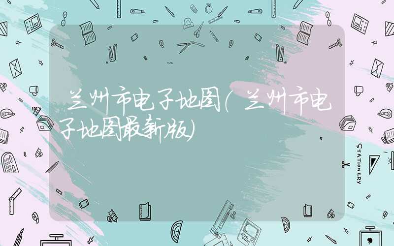 兰州市电子地图(兰州市电子地图最新版)