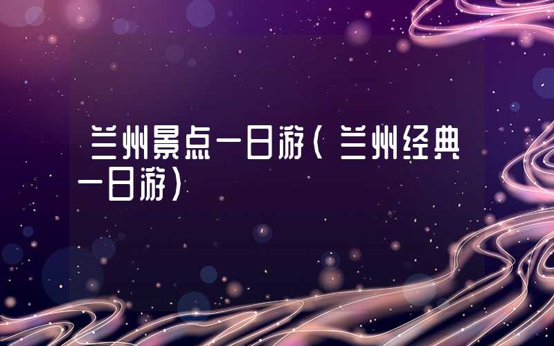 兰州景点一日游（兰州经典一日游）