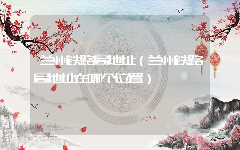兰州铁路局地址（兰州铁路局地址在哪个位置）