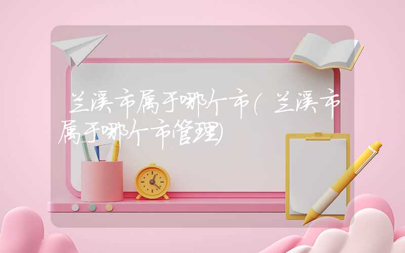 兰溪市属于哪个市（兰溪市属于哪个市管理）