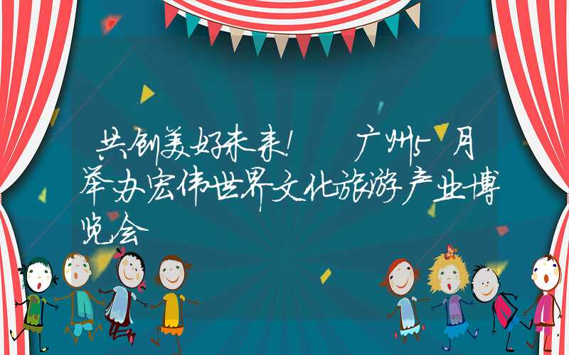 共创美好未来！ 广州5月举办宏伟世界文化旅游产业博览会