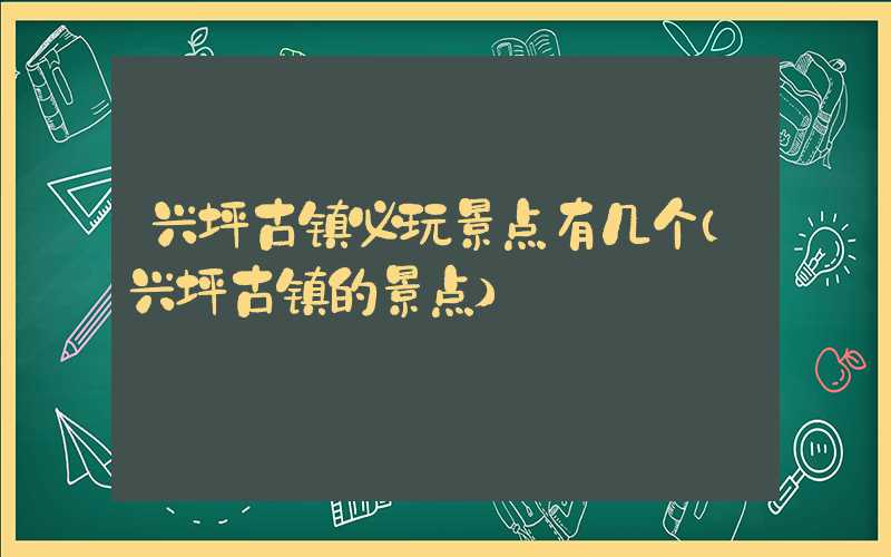 兴坪古镇必玩景点有几个（兴坪古镇的景点）