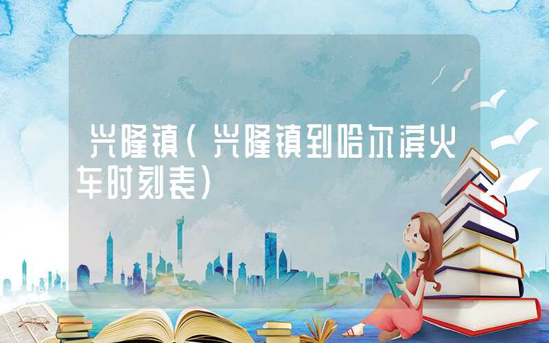 兴隆镇（兴隆镇到哈尔滨火车时刻表）
