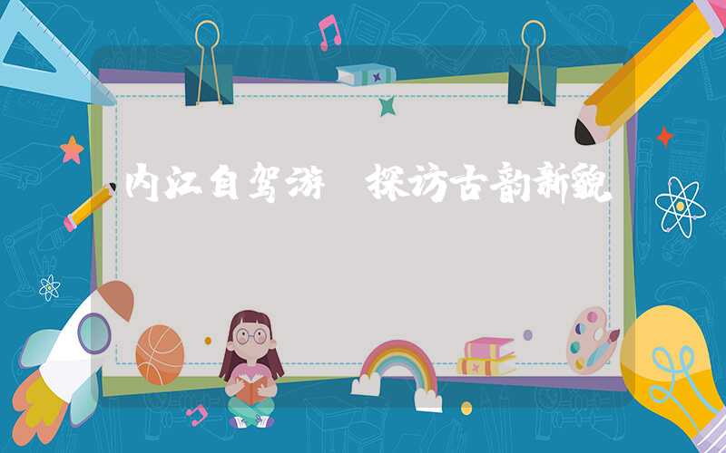 内江自驾游：探访古韵新貌