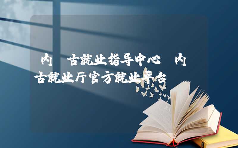 内蒙古就业指导中心（内蒙古就业厅官方就业平台）