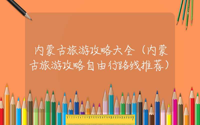 内蒙古旅游攻略大全（内蒙古旅游攻略自由行路线推荐）