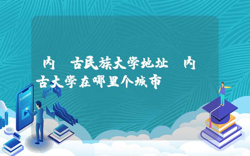 内蒙古民族大学地址（内蒙古大学在哪里个城市）