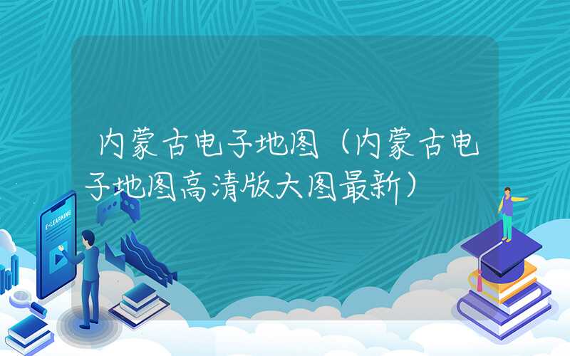 内蒙古电子地图（内蒙古电子地图高清版大图最新）