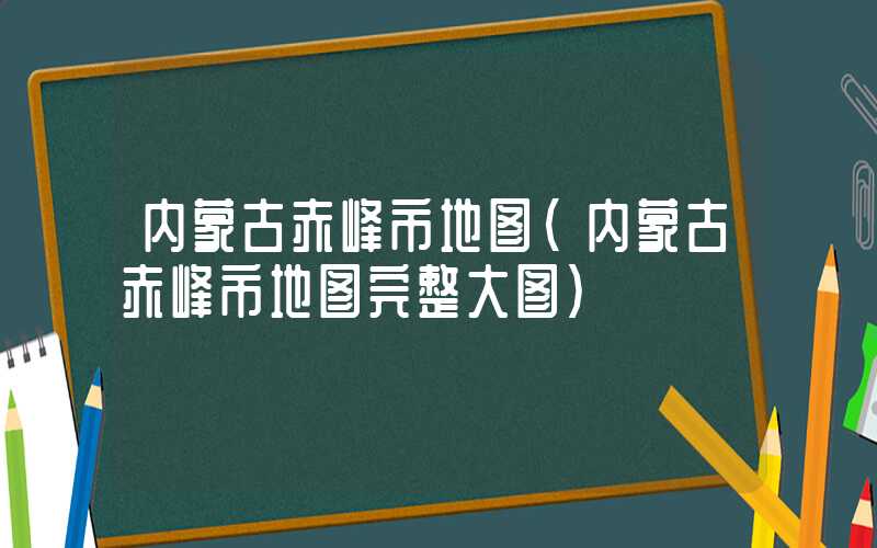 内蒙古赤峰市地图（内蒙古赤峰市地图完整大图）