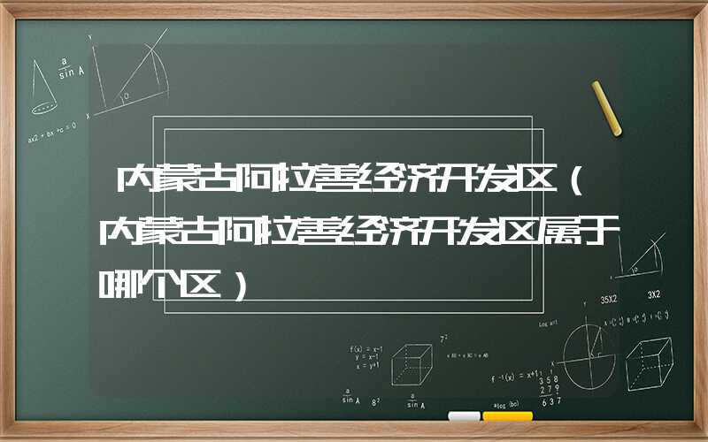 内蒙古阿拉善经济开发区(内蒙古阿拉善经济开发区属于哪个区)