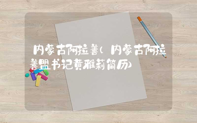 内蒙古阿拉善(内蒙古阿拉善盟书记黄雅莉简历)