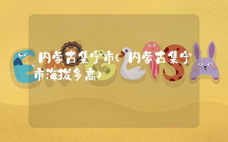 内蒙古集宁市(内蒙古集宁市海拔多高)