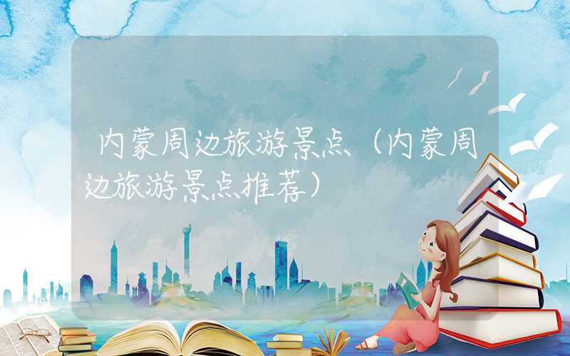 内蒙周边旅游景点（内蒙周边旅游景点推荐）