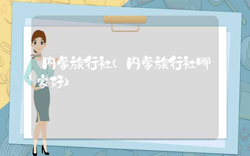 内蒙旅行社（内蒙旅行社哪家好）