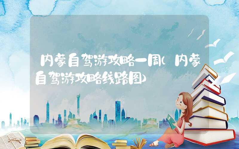 内蒙自驾游攻略一周（内蒙自驾游攻略线路图）