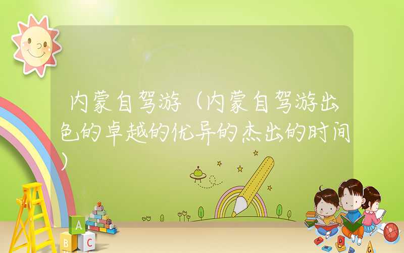 内蒙自驾游（内蒙自驾游出色的卓越的优异的杰出的时间）