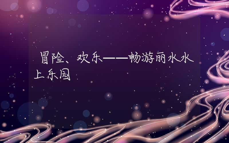 冒险、欢乐——畅游丽水水上乐园