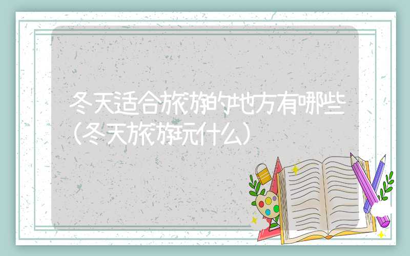 冬天适合旅游的地方有哪些(冬天旅游玩什么)
