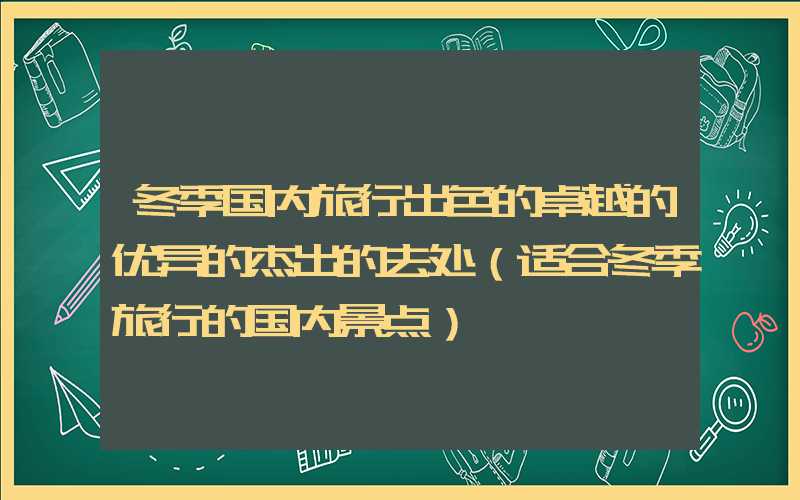 冬季国内旅行出色的卓越的优异的杰出的去处（适合冬季旅行的国内景点）