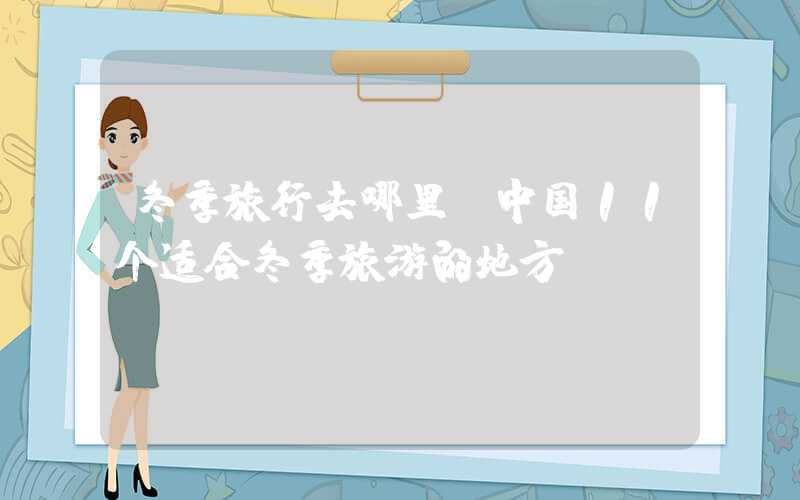 冬季旅行去哪里（中国11个适合冬季旅游的地方）
