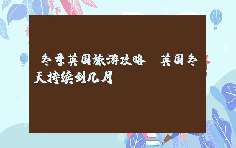 冬季英国旅游攻略（英国冬天持续到几月）