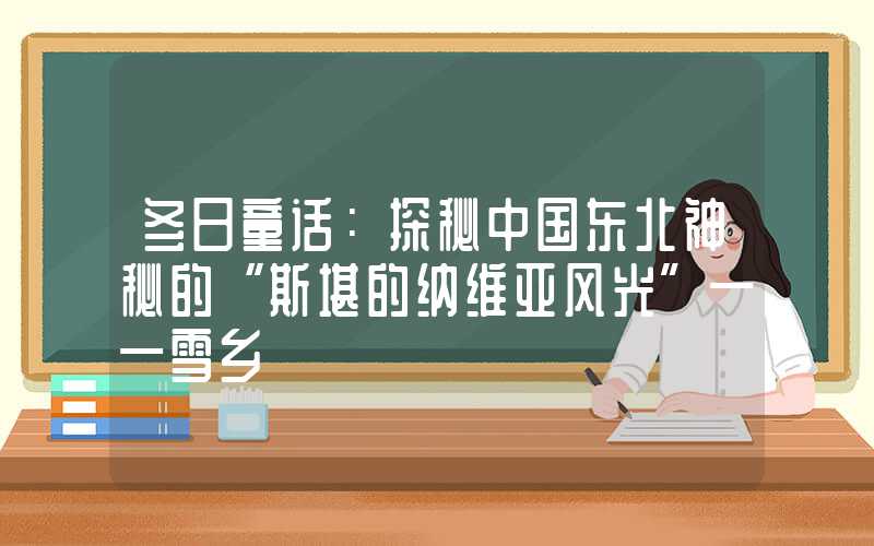冬日童话:探秘中国东北神秘的“斯堪的纳维亚风光”——雪乡