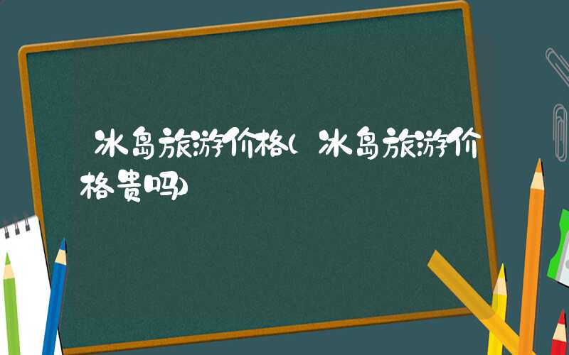 冰岛旅游价格（冰岛旅游价格贵吗）