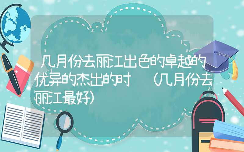 几月份去丽江出色的卓越的优异的杰出的时间（几月份去丽江最好）