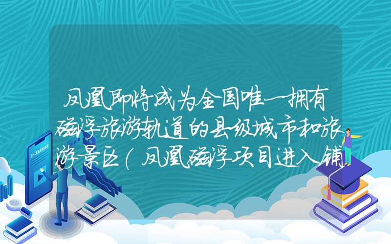 凤凰即将成为全国唯一拥有磁浮旅游轨道的县级城市和旅游景区（凤凰磁浮项目进入铺轨阶段）