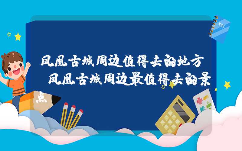 凤凰古城周边值得去的地方（凤凰古城周边最值得去的景点）