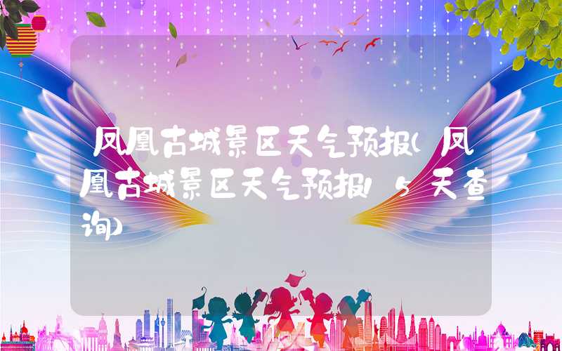凤凰古城景区天气预报（凤凰古城景区天气预报15天查询）