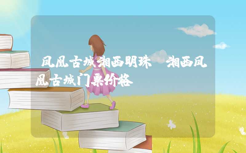 凤凰古城湘西明珠（湘西凤凰古城门票价格）