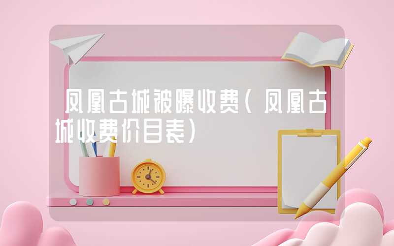 凤凰古城被曝收费(凤凰古城收费价目表)
