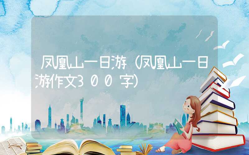 凤凰山一日游（凤凰山一日游作文300字）
