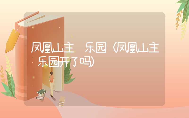 凤凰山主题乐园(凤凰山主题乐园开了吗)